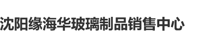 日初中女孩的B逼沈阳缘海华玻璃制品销售中心